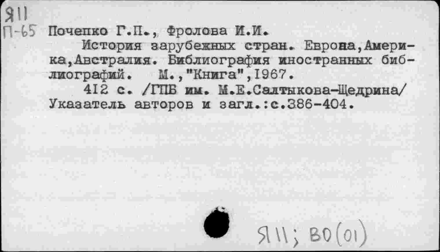 ﻿ЯП
П~С5^ Почепко Г.П., Фролова И.И.
История зарубежных стран» Европа,Америка,Австралия. Библиография иностранных библиографий. М.,"Книга”,1967.
412 с. /ГИБ им. М.Е.Салтыкова-Щедрина/ Указатель авторов и загл.:с.386-404.

во(о|)